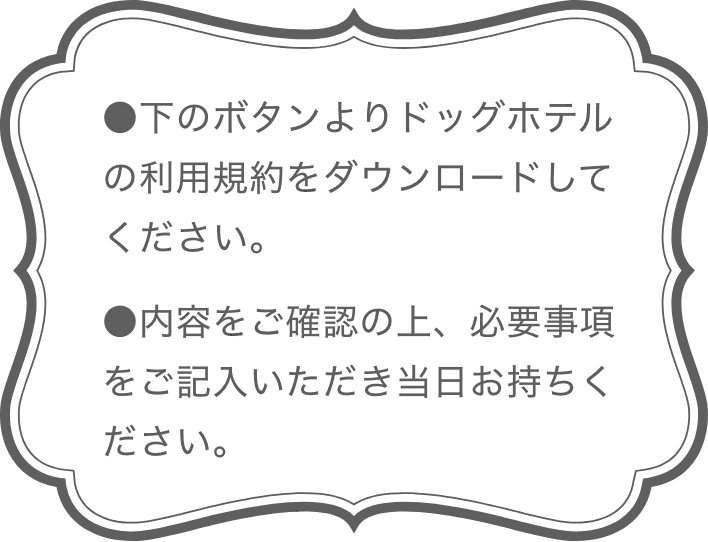 [利用規約]●下のボタンよりドッグホテルの利用規約をダウンロードしてください。●内容をご確認の上、必要事項をご記入いただき当日お持ちください。